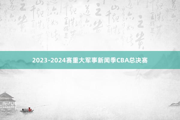 2023-2024赛重大军事新闻季CBA总决赛